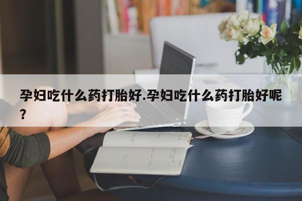 打胎药购买联系孕妇吃什么药打胎好.孕妇吃什么药打胎好呢？