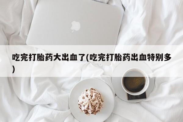 打胎药购买联系吃完打胎药大出血了(吃完打胎药出血特别多)