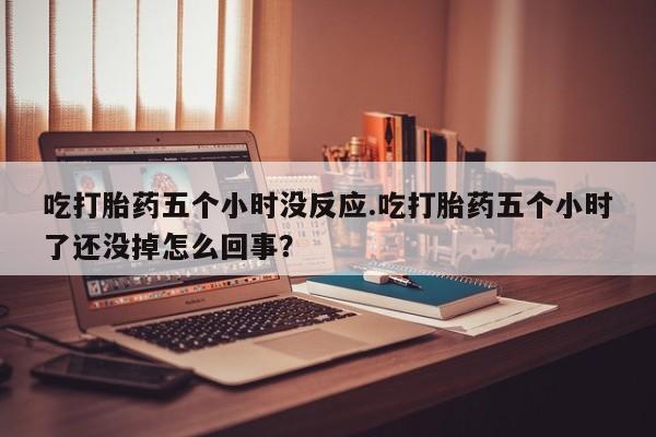 打胎药购买联系吃打胎药五个小时没反应.吃打胎药五个小时了还没掉怎么回事？