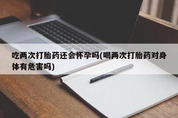 打胎药购买联系吃两次打胎药还会怀孕吗(喝两次打胎药对身体有危害吗)