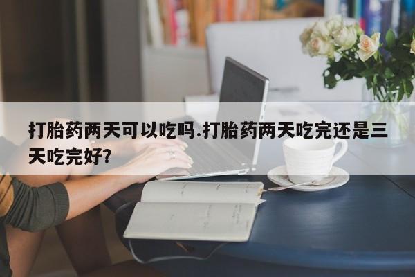 打胎药购买联系打胎药两天可以吃吗.打胎药两天吃完还是三天吃完好？