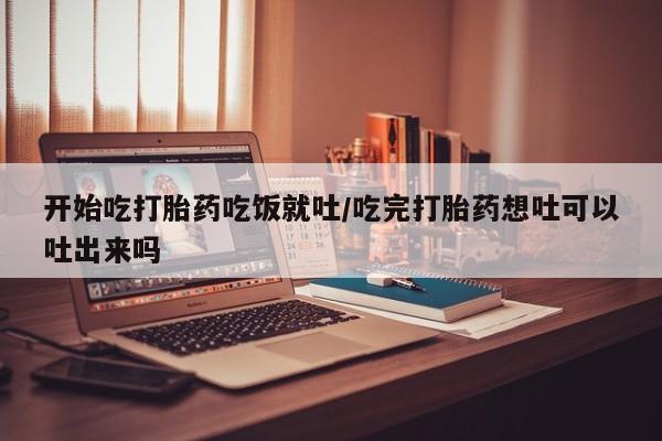 打胎药购买联系开始吃打胎药吃饭就吐/吃完打胎药想吐可以吐出来吗
