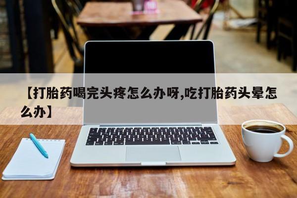 打胎药购买联系【打胎药喝完头疼怎么办呀,吃打胎药头晕怎么办】