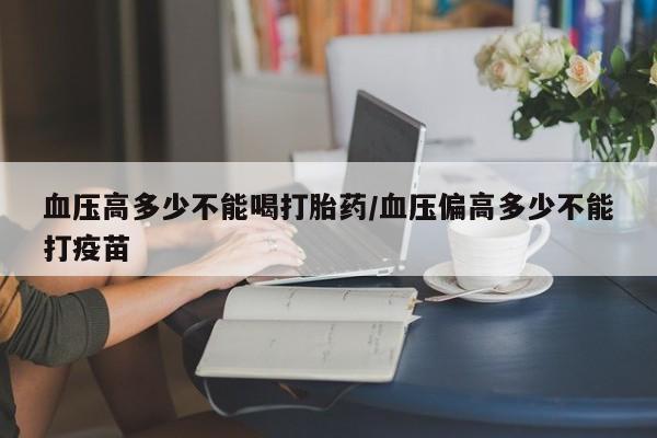 打胎药购买联系血压高多少不能喝打胎药/血压偏高多少不能打疫苗