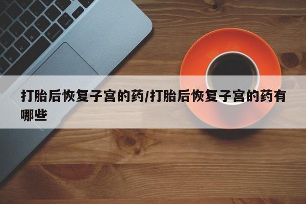 打胎药购买联系打胎后恢复子宫的药/打胎后恢复子宫的药有哪些