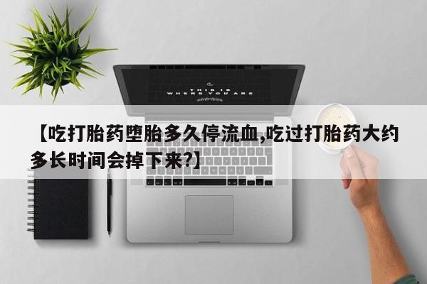 打胎药购买联系【吃打胎药堕胎多久停流血,吃过打胎药大约多长时间会掉下来?】