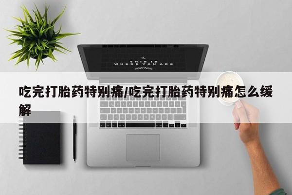 打胎药购买联系吃完打胎药特别痛/吃完打胎药特别痛怎么缓解