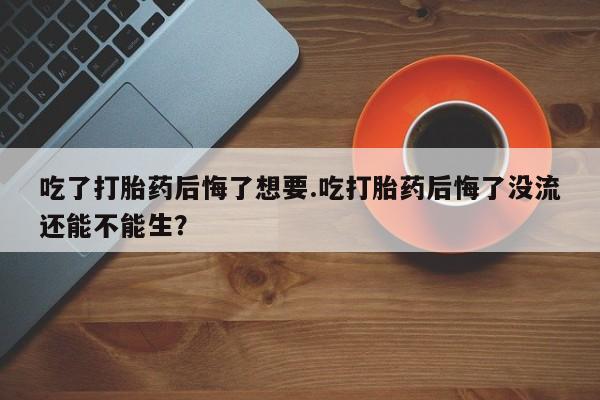打胎药购买联系吃了打胎药后悔了想要.吃打胎药后悔了没流还能不能生？