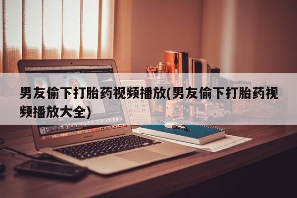 打胎药购买联系男友偷下打胎药视频播放(男友偷下打胎药视频播放大全)