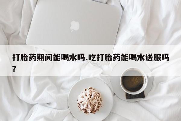 打胎药购买联系打胎药期间能喝水吗.吃打胎药能喝水送服吗？