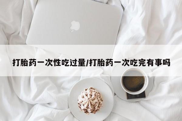 打胎药购买联系打胎药一次性吃过量/打胎药一次吃完有事吗