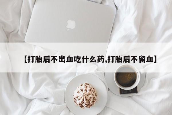 打胎药购买联系【打胎后不出血吃什么药,打胎后不留血】