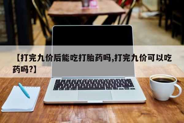 打胎药购买联系【打完九价后能吃打胎药吗,打完九价可以吃药吗?】