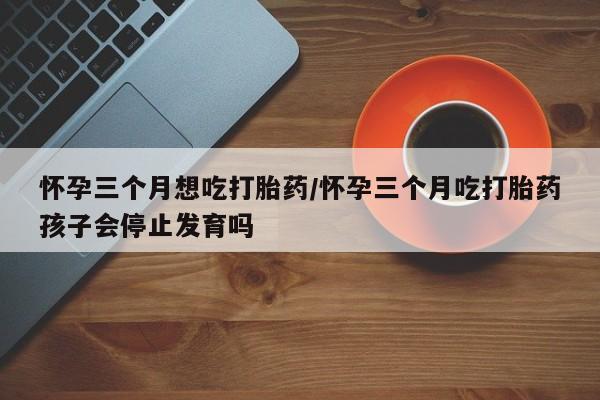 打胎药购买联系怀孕三个月想吃打胎药/怀孕三个月吃打胎药孩子会停止发育吗