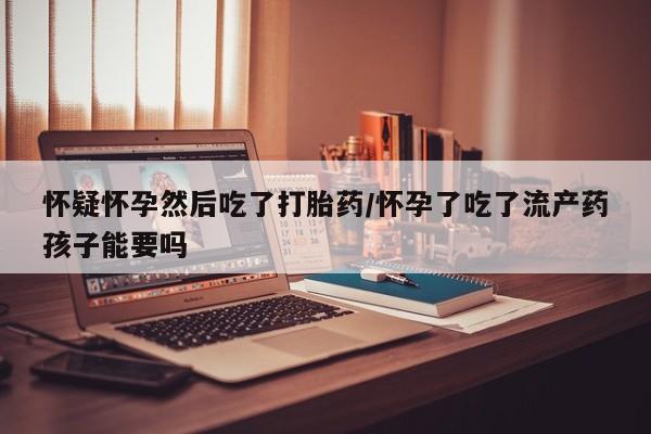 打胎药购买联系怀疑怀孕然后吃了打胎药/怀孕了吃了流产药孩子能要吗