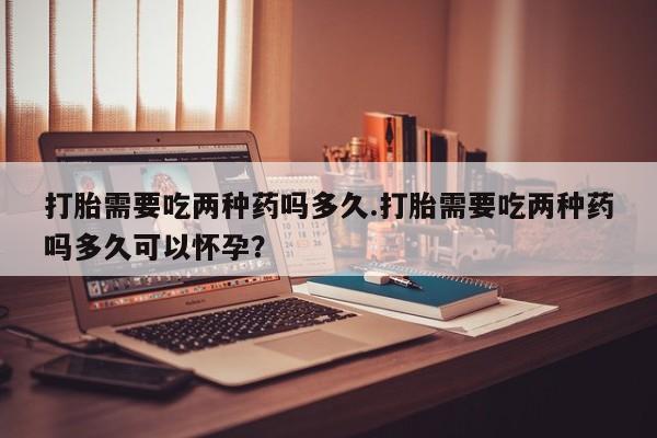 打胎药购买联系打胎需要吃两种药吗多久.打胎需要吃两种药吗多久可以怀孕？