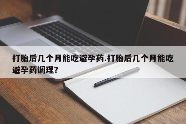 打胎药购买联系打胎后几个月能吃避孕药.打胎后几个月能吃避孕药调理？