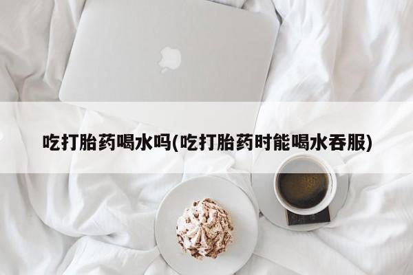 打胎药购买联系吃打胎药喝水吗(吃打胎药时能喝水吞服)