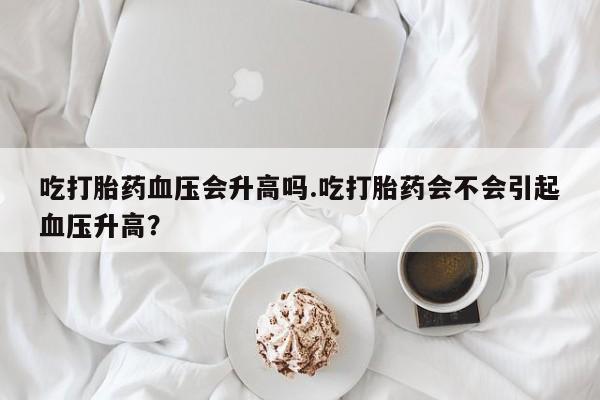 打胎药购买联系吃打胎药血压会升高吗.吃打胎药会不会引起血压升高？