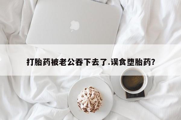 打胎药购买联系打胎药被老公吞下去了.误食堕胎药？