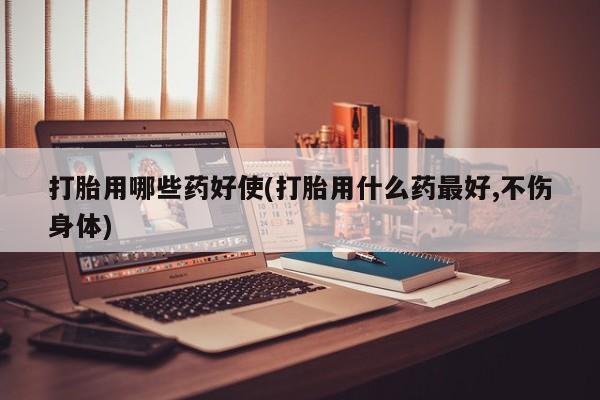 打胎药购买联系打胎用哪些药好使(打胎用什么药最好,不伤身体)