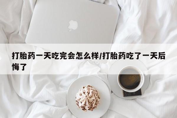 打胎药购买联系打胎药一天吃完会怎么样/打胎药吃了一天后悔了