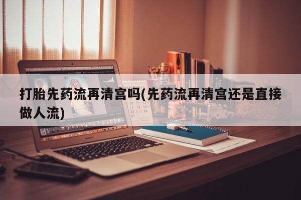 打胎药购买联系打胎先药流再清宫吗(先药流再清宫还是直接做人流)