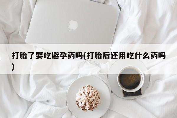 打胎药购买联系打胎了要吃避孕药吗(打胎后还用吃什么药吗)