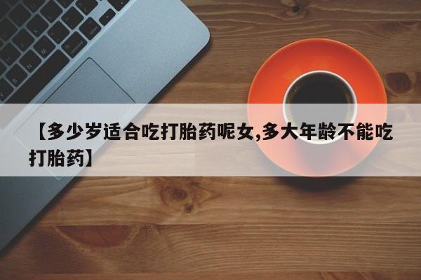 打胎药购买联系【多少岁适合吃打胎药呢女,多大年龄不能吃打胎药】