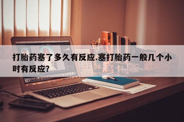 打胎药购买联系打胎药塞了多久有反应.塞打胎药一般几个小时有反应？