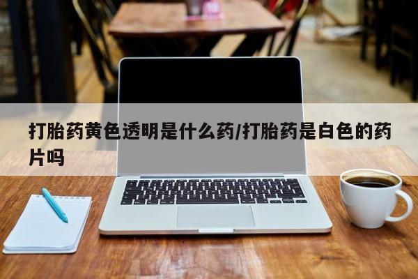 打胎药购买联系打胎药黄色透明是什么药/打胎药是白色的药片吗
