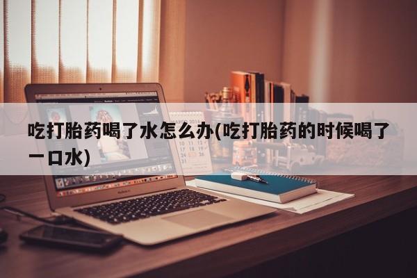 打胎药购买联系吃打胎药喝了水怎么办(吃打胎药的时候喝了一口水)