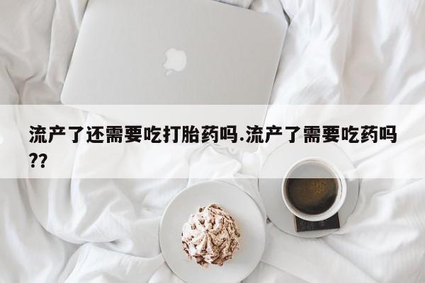 打胎药购买联系流产了还需要吃打胎药吗.流产了需要吃药吗?？
