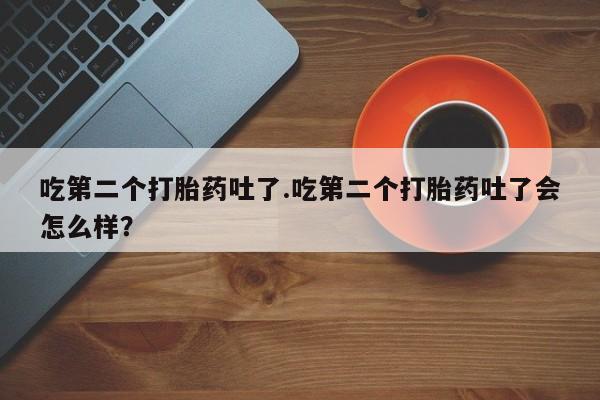 打胎药购买联系吃第二个打胎药吐了.吃第二个打胎药吐了会怎么样？