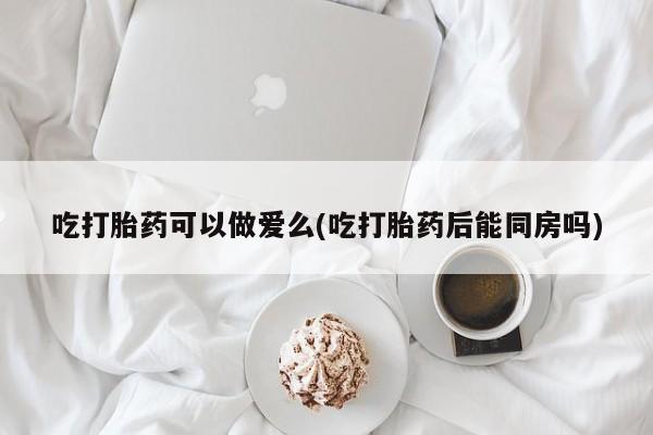 打胎药购买联系吃打胎药可以做爱么(吃打胎药后能同房吗)