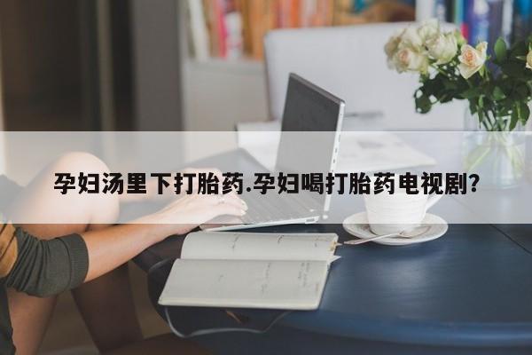 打胎药购买联系孕妇汤里下打胎药.孕妇喝打胎药电视剧？