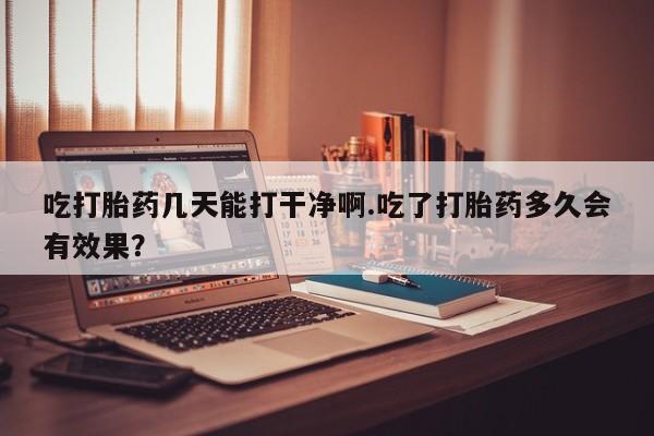 打胎药购买联系吃打胎药几天能打干净啊.吃了打胎药多久会有效果？