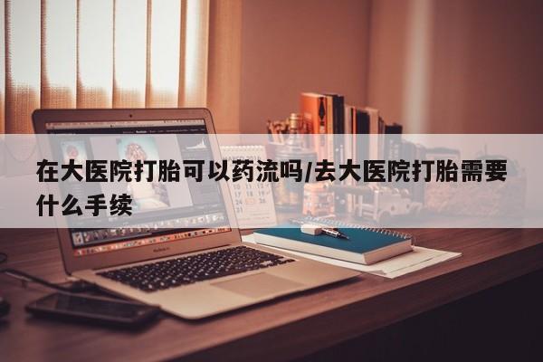 打胎药购买联系在大医院打胎可以药流吗/去大医院打胎需要什么手续