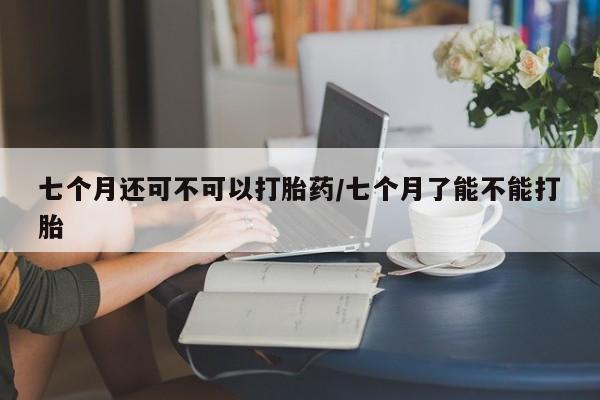 打胎药购买联系七个月还可不可以打胎药/七个月了能不能打胎
