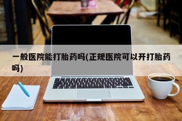 打胎药购买联系一般医院能打胎药吗(正规医院可以开打胎药吗)