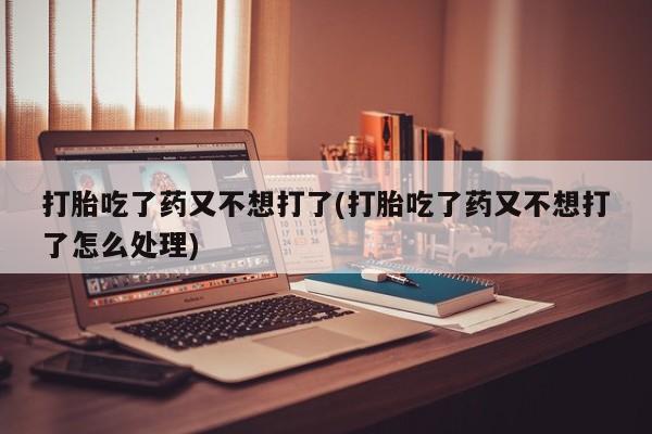 打胎药购买联系打胎吃了药又不想打了(打胎吃了药又不想打了怎么处理)