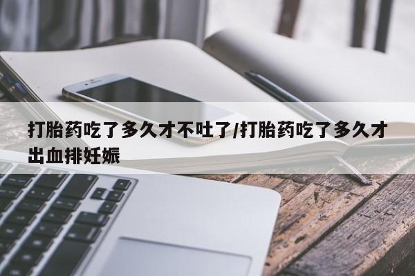 打胎药购买联系打胎药吃了多久才不吐了/打胎药吃了多久才出血排妊娠
