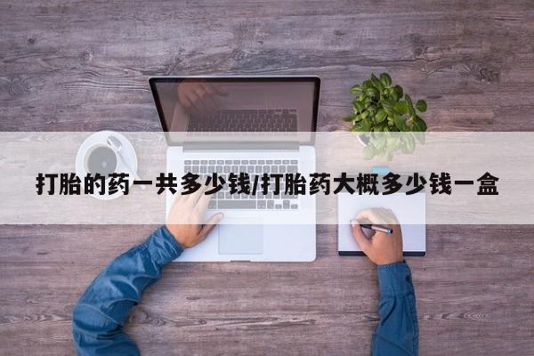 打胎药购买联系打胎的药一共多少钱/打胎药大概多少钱一盒
