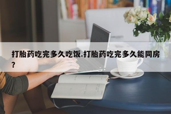 打胎药购买联系打胎药吃完多久吃饭.打胎药吃完多久能同房？