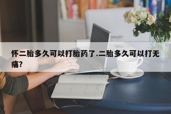 打胎药购买联系怀二胎多久可以打胎药了.二胎多久可以打无痛？