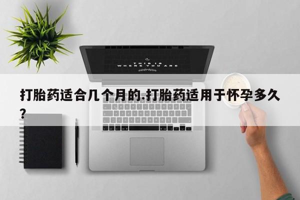 打胎药购买联系打胎药适合几个月的.打胎药适用于怀孕多久？