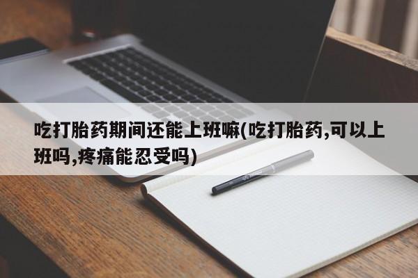 打胎药购买联系吃打胎药期间还能上班嘛(吃打胎药,可以上班吗,疼痛能忍受吗)