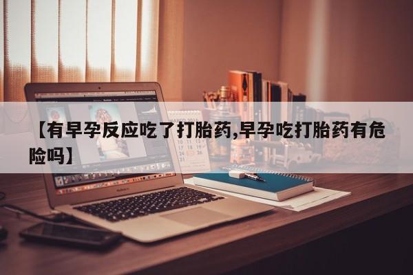打胎药购买联系【有早孕反应吃了打胎药,早孕吃打胎药有危险吗】