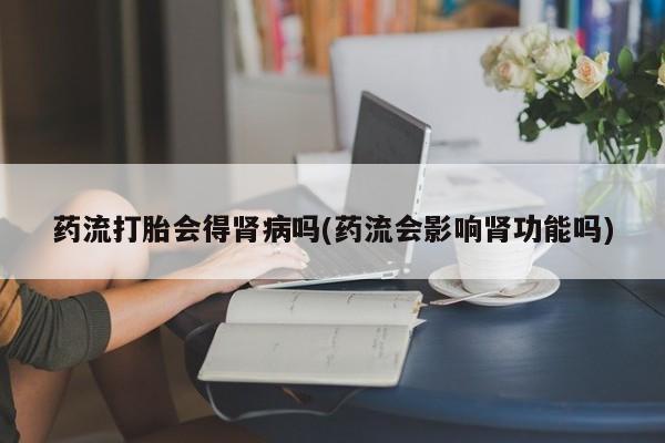 打胎药购买联系药流打胎会得肾病吗(药流会影响肾功能吗)