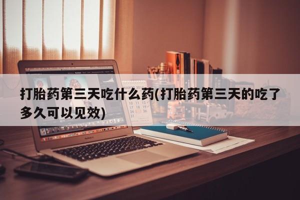 打胎药购买联系打胎药第三天吃什么药(打胎药第三天的吃了多久可以见效)